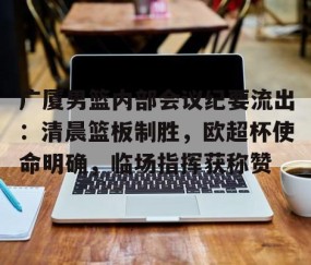 欧博官网 -关于广厦男篮内部会议纪要流出:清晨篮板制胜,欧超杯使命明确,临场指挥获称赞的信息